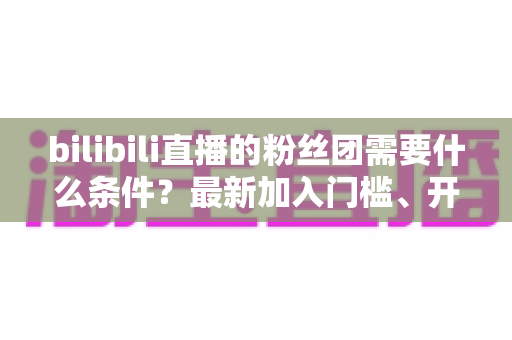 bilibili直播的粉丝团需要什么条件？最新加入门槛、开通流程与专属特权全解析