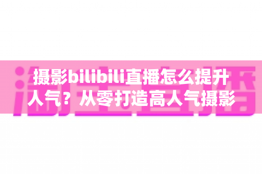 摄影bilibili直播怎么提升人气?从零打造高人气摄影直播间的实战指南 摄影bilibili直播怎么提升人气?从零打造高人气摄影直播间的实战指南