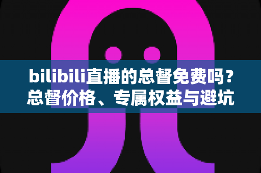 bilibili直播的总督免费吗？总督价格、专属权益与避坑指南一文读懂
