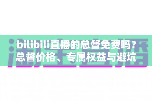 bilibili直播的总督免费吗？总督价格、专属权益与避坑指南一文读懂