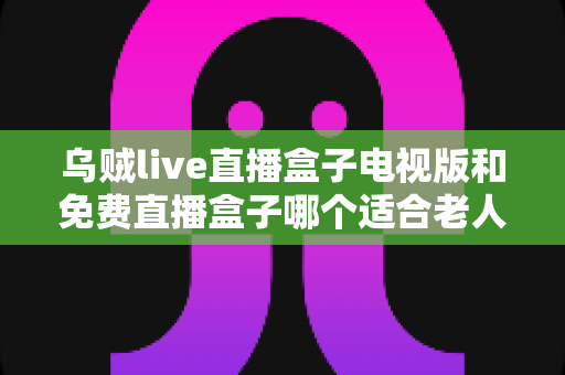 乌贼live直播盒子电视版和免费直播盒子哪个适合老人？从操作、频道到安全性的一站式选购指南