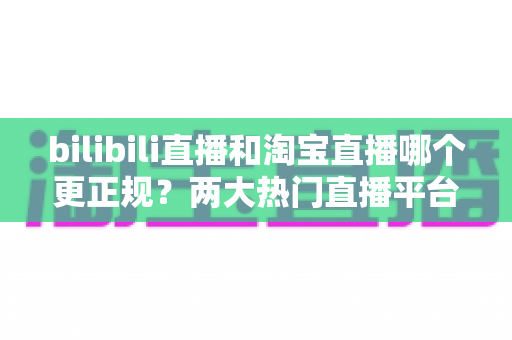 bilibili直播和淘宝直播哪个更正规？两大热门直播平台规范性与购物安全性深度对比解析