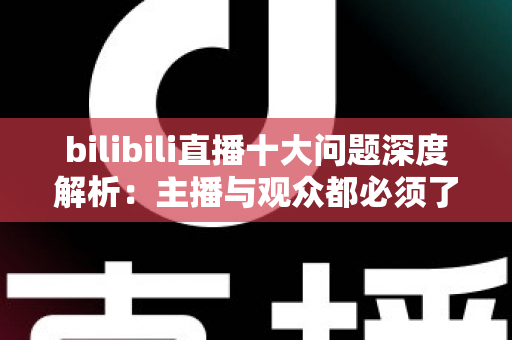 bilibili直播十大问题深度解析：主播与观众都必须了解的痛点及实用解决方案
