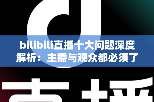 bilibili直播十大问题深度解析：主播与观众都必须了解的痛点及实用解决方案