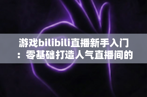 游戏bilibili直播新手入门：零基础打造人气直播间的完整实战指南