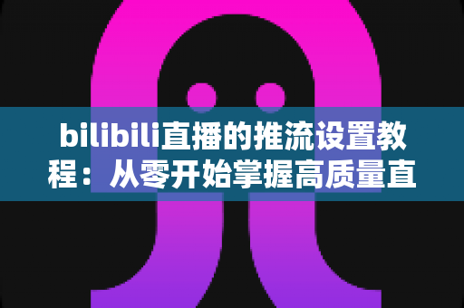 bilibili直播的推流设置教程:从零开始掌握高质量直播推流的全流程指南 bilibili直播的推流设置教程:从零开始掌握高质量直播推流的全流程指南