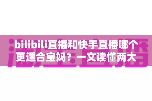 bilibili直播和快手直播哪个更适合宝妈？一文读懂两大平台的真实差异与选择建议