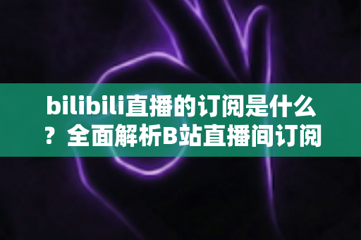 bilibili直播的订阅是什么？全面解析B站直播间订阅机制与权益指南
