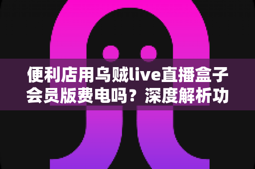 便利店用乌贼live直播盒子会员版费电吗?深度解析功耗真相与省电全攻略 便利店用乌贼live直播盒子会员版费电吗?深度解析功耗真相与省电全攻略