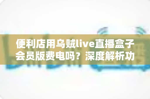 便利店用乌贼live直播盒子会员版费电吗？深度解析功耗真相与省电全攻略