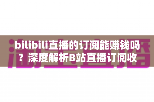 bilibili直播的订阅能赚钱吗？深度解析B站直播订阅收益机制与变现全攻略