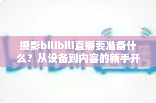 摄影bilibili直播要准备什么?从设备到内容的新手开播全攻略 摄影bilibili直播要准备什么?从设备到内容的新手开播全攻略
