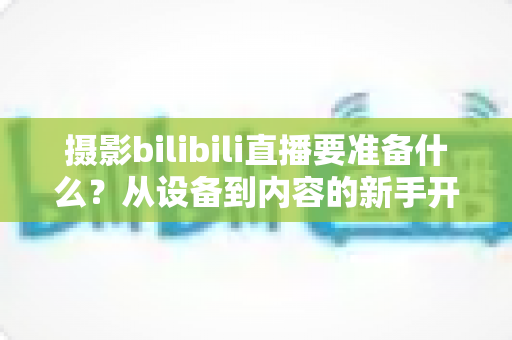 摄影bilibili直播要准备什么?从设备到内容的新手开播全攻略 摄影bilibili直播要准备什么?从设备到内容的新手开播全攻略