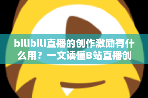 bilibili直播的创作激励有什么用？一文读懂B站直播创作激励的价值、规则与赚钱技巧