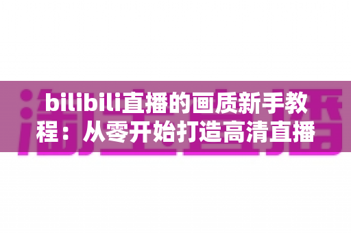 bilibili直播的画质新手教程:从零开始打造高清直播体验的完整指南 bilibili直播的画质新手教程:从零开始打造高清直播体验的完整指南