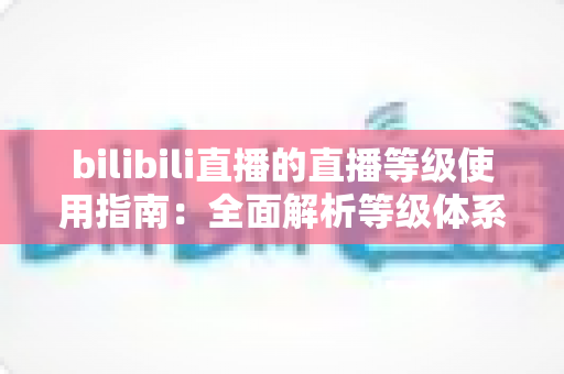 bilibili直播的直播等级使用指南:全面解析等级体系、升级技巧与实用攻略 bilibili直播的直播等级使用指南:全面解析等级体系、升级技巧与实用攻略