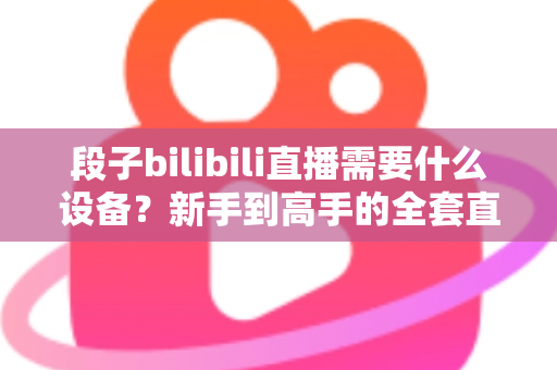 段子bilibili直播需要什么设备?新手到高手的全套直播设备清单与选购攻略 段子bilibili直播需要什么设备?新手到高手的全套直播设备清单与选购攻略