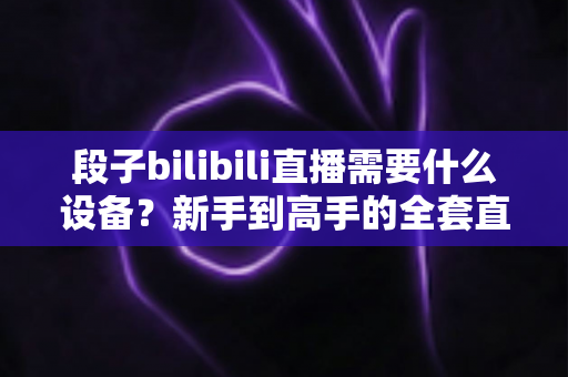 段子bilibili直播需要什么设备?新手到高手的全套直播设备清单与选购攻略 段子bilibili直播需要什么设备?新手到高手的全套直播设备清单与选购攻略