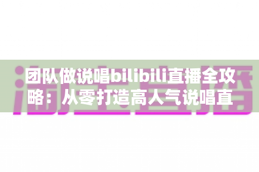 团队做说唱bilibili直播全攻略：从零打造高人气说唱直播间的实战指南