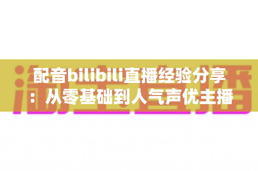 配音bilibili直播经验分享:从零基础到人气声优主播的完整成长指南 配音bilibili直播经验分享:从零基础到人气声优主播的完整成长指南