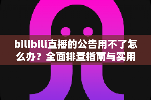 bilibili直播的公告用不了怎么办?全面排查指南与实用解决方案一览 bilibili直播的公告用不了怎么办?全面排查指南与实用解决方案一览