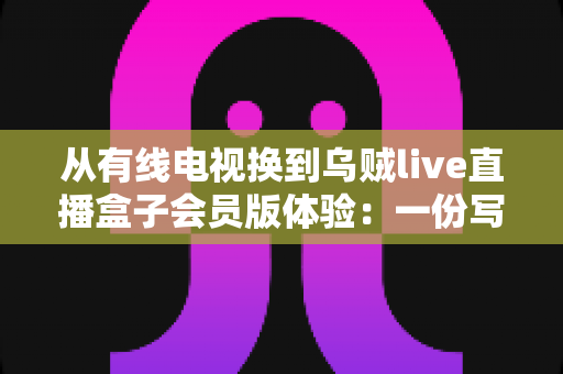 从有线电视换到乌贼live直播盒子会员版体验：一份写给普通家庭用户的真实升级指南