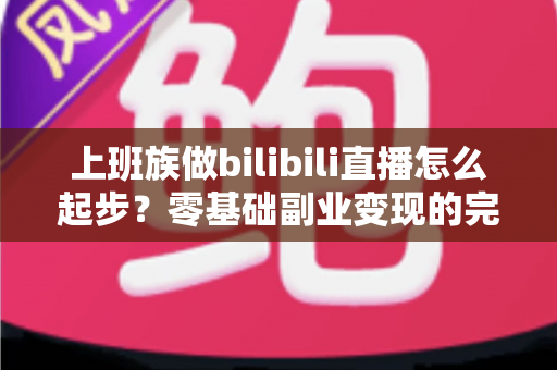 上班族做bilibili直播怎么起步？零基础副业变现的完整实战指南