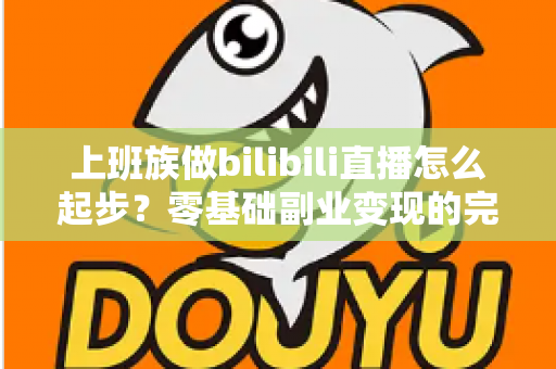 上班族做bilibili直播怎么起步？零基础副业变现的完整实战指南