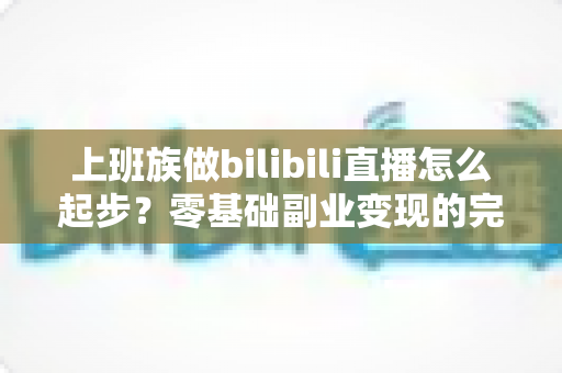 上班族做bilibili直播怎么起步？零基础副业变现的完整实战指南