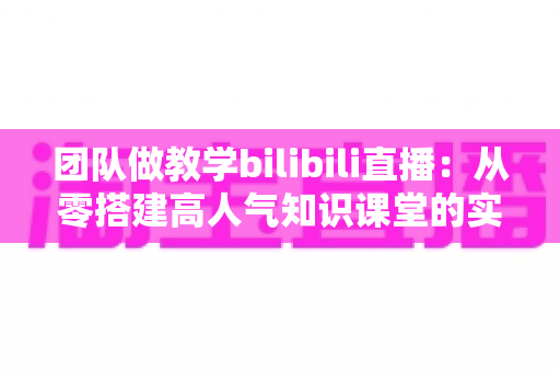 团队做教学bilibili直播：从零搭建高人气知识课堂的实战全攻略
