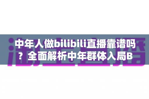 中年人做bilibili直播靠谱吗?全面解析中年群体入局B站的机遇、挑战与实战建议 中年人做bilibili直播靠谱吗?全面解析中年群体入局B站的机遇、挑战与实战建议