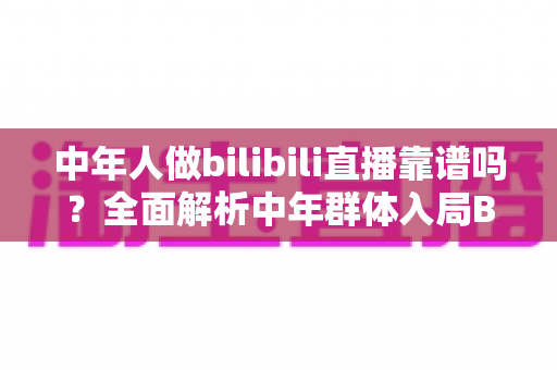 中年人做bilibili直播靠谱吗?全面解析中年群体入局B站的机遇、挑战与实战建议 中年人做bilibili直播靠谱吗?全面解析中年群体入局B站的机遇、挑战与实战建议