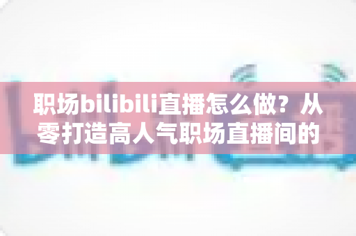 职场bilibili直播怎么做？从零打造高人气职场直播间的全流程实战指南