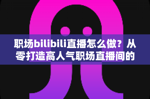 职场bilibili直播怎么做？从零打造高人气职场直播间的全流程实战指南