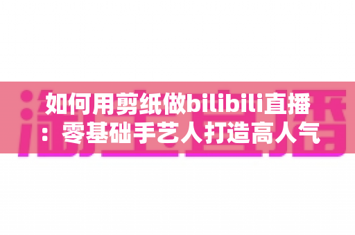 如何用剪纸做bilibili直播：零基础手艺人打造高人气国风直播间的完整攻略