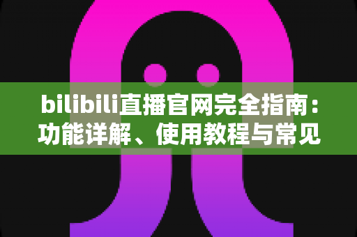bilibili直播官网完全指南：功能详解、使用教程与常见问题一站式解答