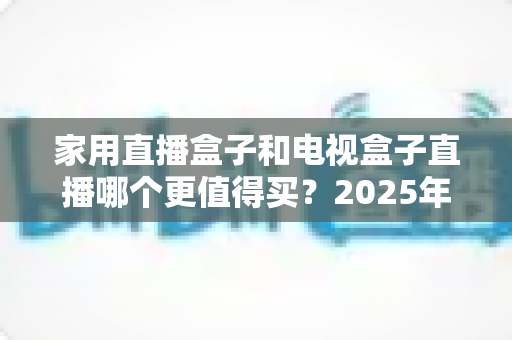 家用直播盒子和电视盒子直播哪个更值得买?2025年最新选购指南帮你一次看懂不踩坑 家用直播盒子和电视盒子直播哪个更值得买?2025年最新选购指南帮你一次看懂不踩坑