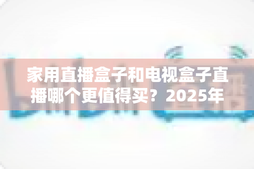 家用直播盒子和电视盒子直播哪个更值得买？2025年最新选购指南帮你一次看懂不踩坑