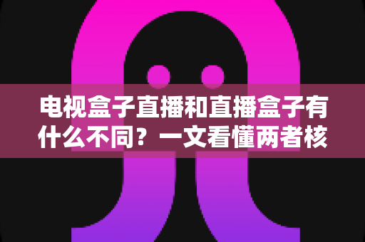 电视盒子直播和直播盒子有什么不同？一文看懂两者核心区别与选购指南