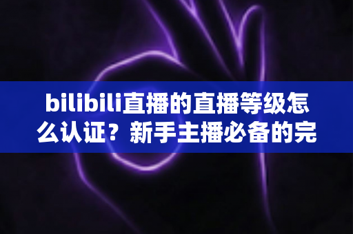 bilibili直播的直播等级怎么认证？新手主播必备的完整认证与升级指南