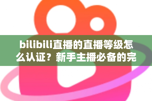 bilibili直播的直播等级怎么认证？新手主播必备的完整认证与升级指南