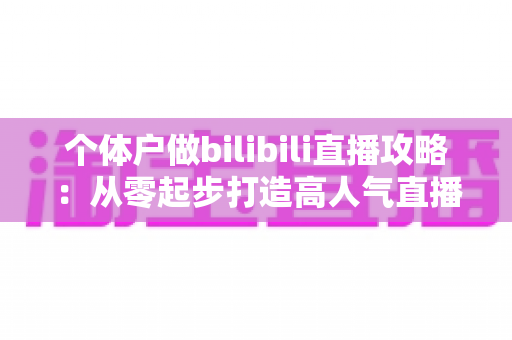 个体户做bilibili直播攻略：从零起步打造高人气直播间的全方位实战指南
