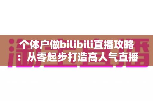 个体户做bilibili直播攻略：从零起步打造高人气直播间的全方位实战指南