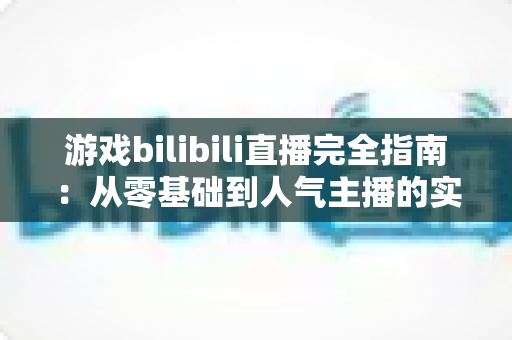 游戏bilibili直播完全指南:从零基础到人气主播的实战进阶之路 游戏bilibili直播完全指南:从零基础到人气主播的实战进阶之路