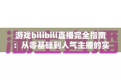 游戏bilibili直播完全指南:从零基础到人气主播的实战进阶之路 游戏bilibili直播完全指南:从零基础到人气主播的实战进阶之路