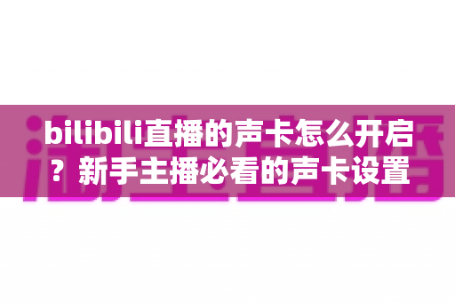 bilibili直播的声卡怎么开启？新手主播必看的声卡设置全流程教程与音质优化指南