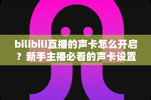 bilibili直播的声卡怎么开启？新手主播必看的声卡设置全流程教程与音质优化指南