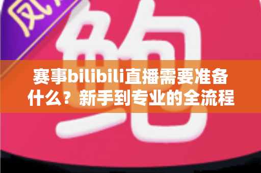 赛事bilibili直播需要准备什么？新手到专业的全流程筹备攻略