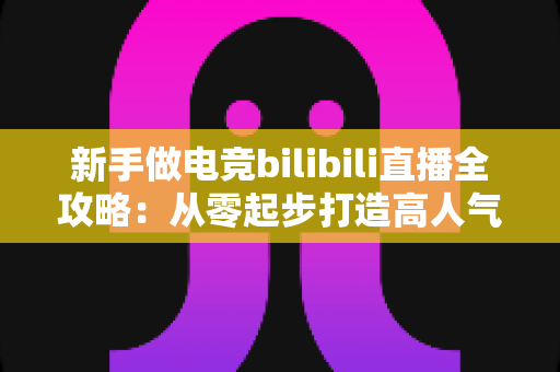 新手做电竞bilibili直播全攻略:从零起步打造高人气直播间的实战秘籍 新手做电竞bilibili直播全攻略:从零起步打造高人气直播间的实战秘籍
