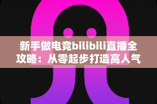 新手做电竞bilibili直播全攻略:从零起步打造高人气直播间的实战秘籍 新手做电竞bilibili直播全攻略:从零起步打造高人气直播间的实战秘籍